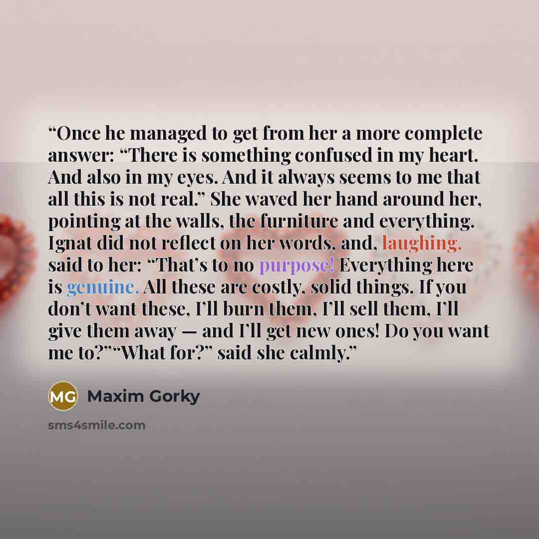 “Once he managed to get from her a more complete answer: “There is something confused in my heart. And also in my eyes. And it always seems to me that all this is not real.” She waved her hand around her, pointing at the walls, the furniture and everything. Ignat did not reflect on her words, and…” quote by Maxim Gorky