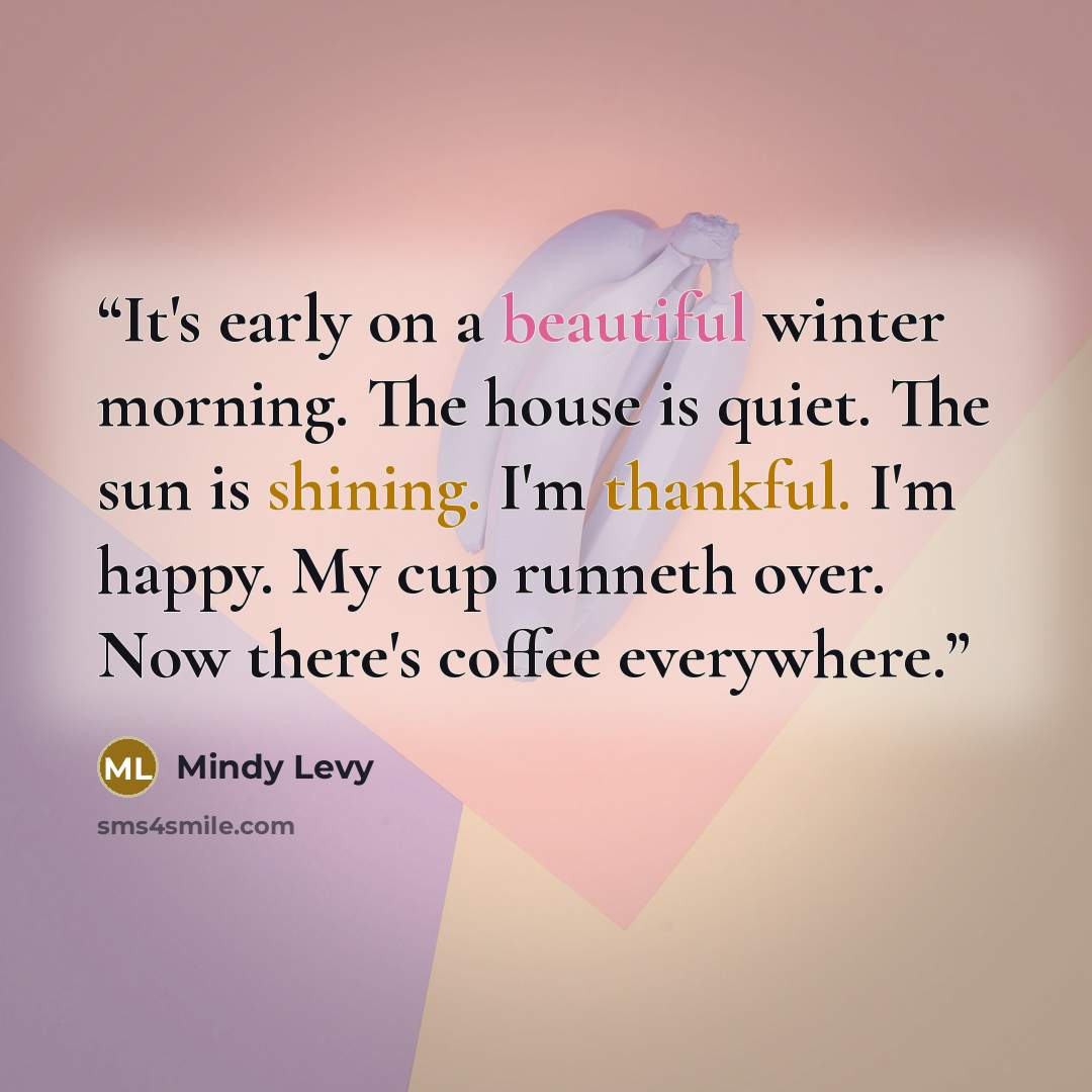 “It's early on a beautiful winter morning. The house is quiet. The sun is shining. I'm thankful. I'm happy. My cup runneth over. Now there's coffee everywhere.” quote by Mindy Levy
