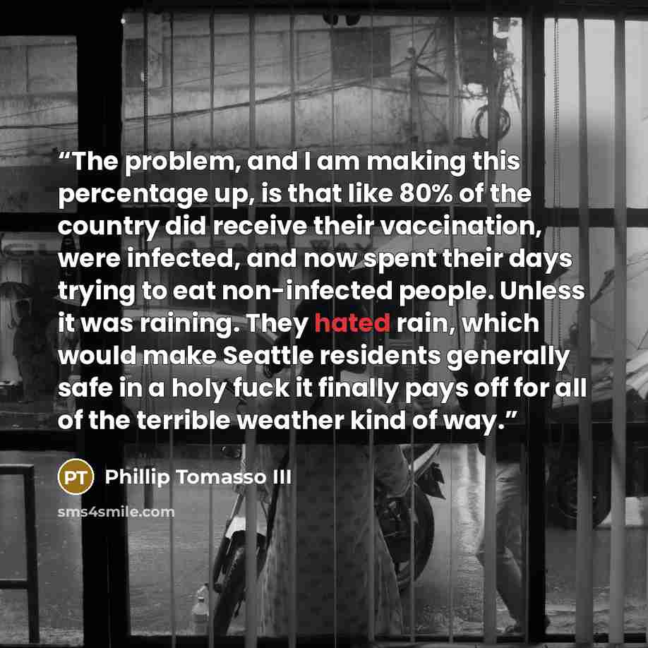 “The problem, and I am making this percentage up, is that like 80% of the country did receive their vaccination, were infected, and now spent their days trying to eat non-infected people. Unless it was raining. They hated rain, which would make Seattle residents generally safe in a holy fuck it…” quote by Phillip Tomasso III