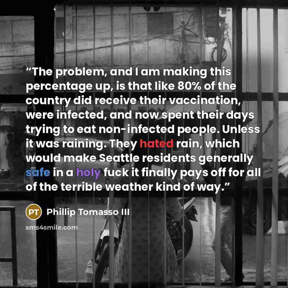 “The problem, and I am making this percentage up, is that like 80% of the country did receive their vaccination, were infected, and now spent their days trying to eat non-infected people. Unless it was raining. They hated rain, which would make Seattle residents generally safe in a holy fuck it…” quote by Phillip Tomasso III