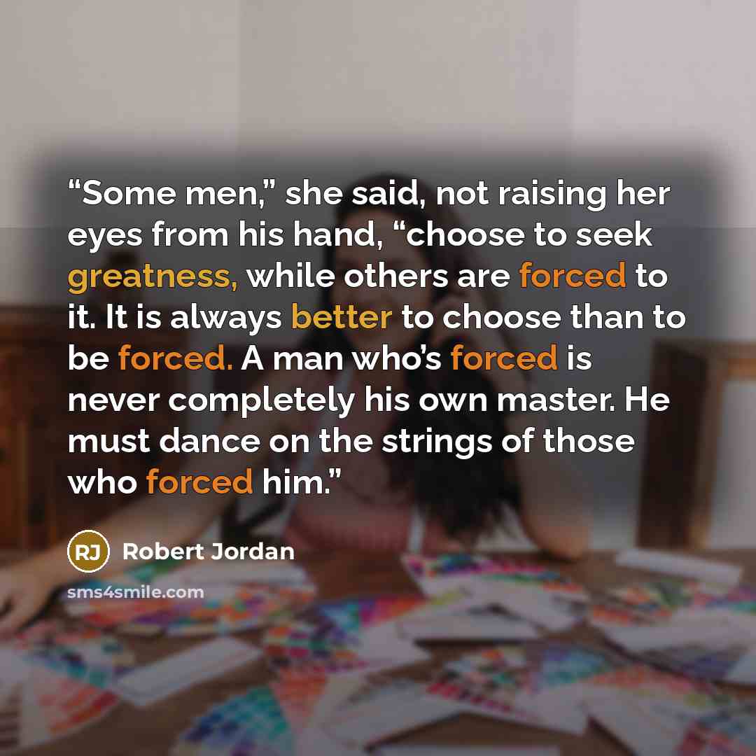 “Some men,” she said, not raising her eyes from his hand, “choose to seek greatness, while others are forced to it. It is always better to choose than to be forced. A man who’s forced is never completely his own master. He must dance on the strings of those who forced him.” quote by Robert Jordan