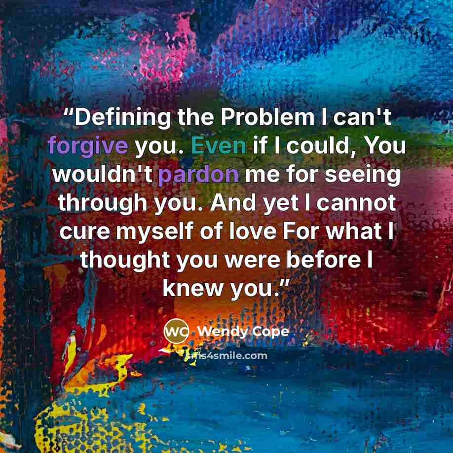 “Defining the Problem I can't forgive you. Even if I could, You wouldn't pardon me for seeing through you. And yet I cannot cure myself of love For what I thought you were before I knew you.” quote by Wendy Cope