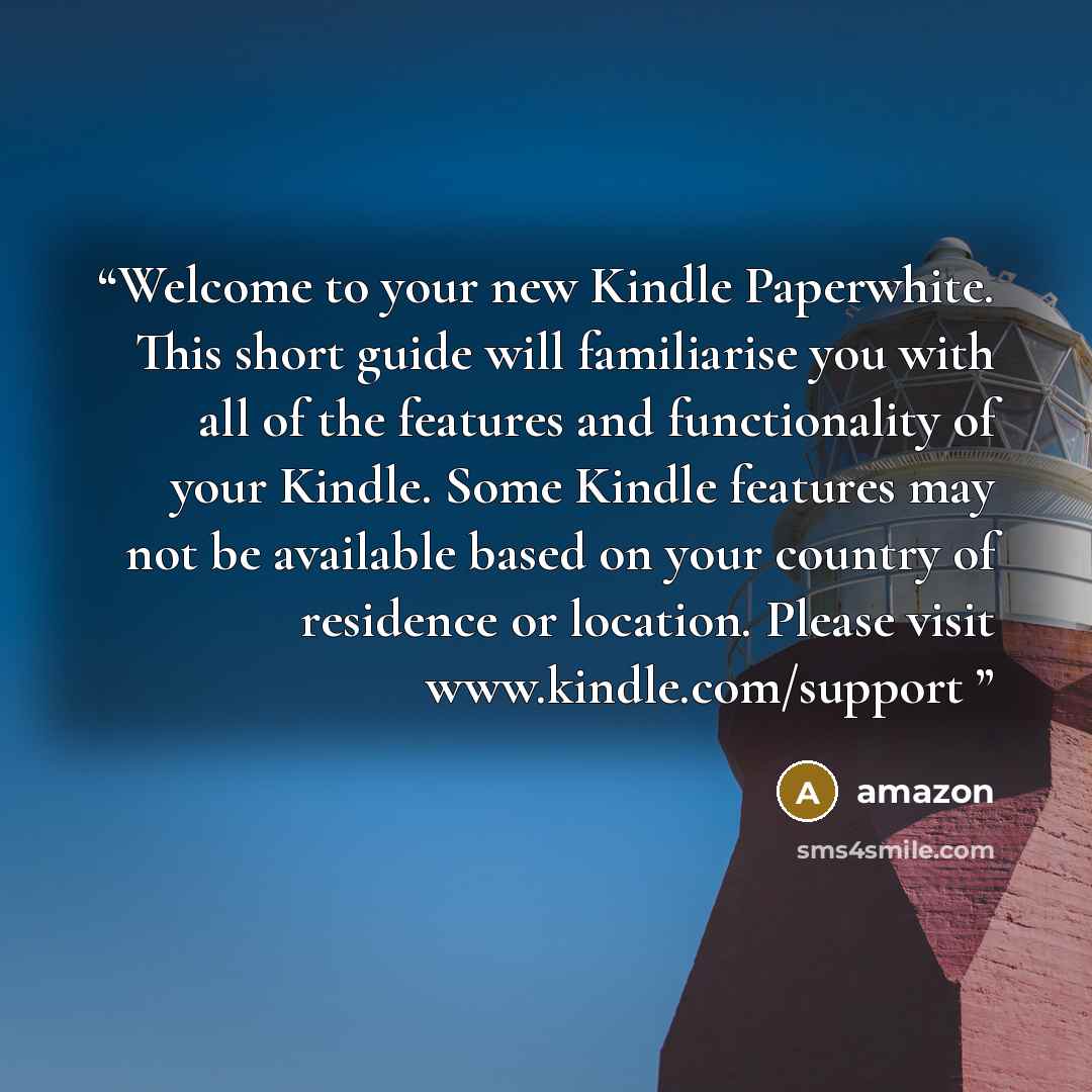 “Welcome to your new Kindle Paperwhite. This short guide will familiarise you with all of the features and functionality of your Kindle. Some Kindle features may not be available based on your country of residence or location. Please visit www.kindle.com/support” quote by Amazon