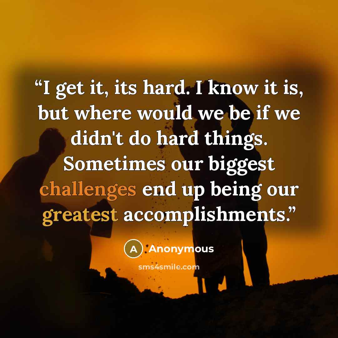 “I get it, its hard. I know it is, but where would we be if we didn't do hard things. Sometimes our biggest challenges end up being our greatest accomplishments.” quote by Anonymous