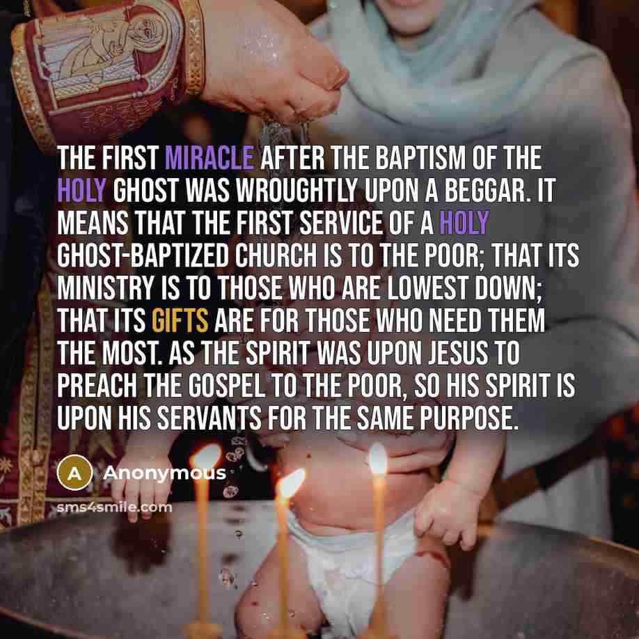 “The first miracle after the baptism of the Holy Ghost was wroughtly upon a beggar. It means that the first service of a Holy Ghost-baptized church is to the poor; that its ministry is to those who are lowest down; that its gifts are for those who need them the most. As the Spirit was upon Jesus to…” quote by Anonymous
