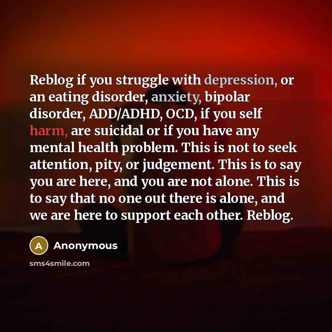 “Reblog if you struggle with depression, or an eating disorder, anxiety, bipolar disorder, ADD/ADHD, OCD, if you self harm, are suicidal or if you have any mental health problem. This is not to seek attention, pity, or judgement. This is to say you are here, and you are not alone. This is to say…” quote by Anonymous