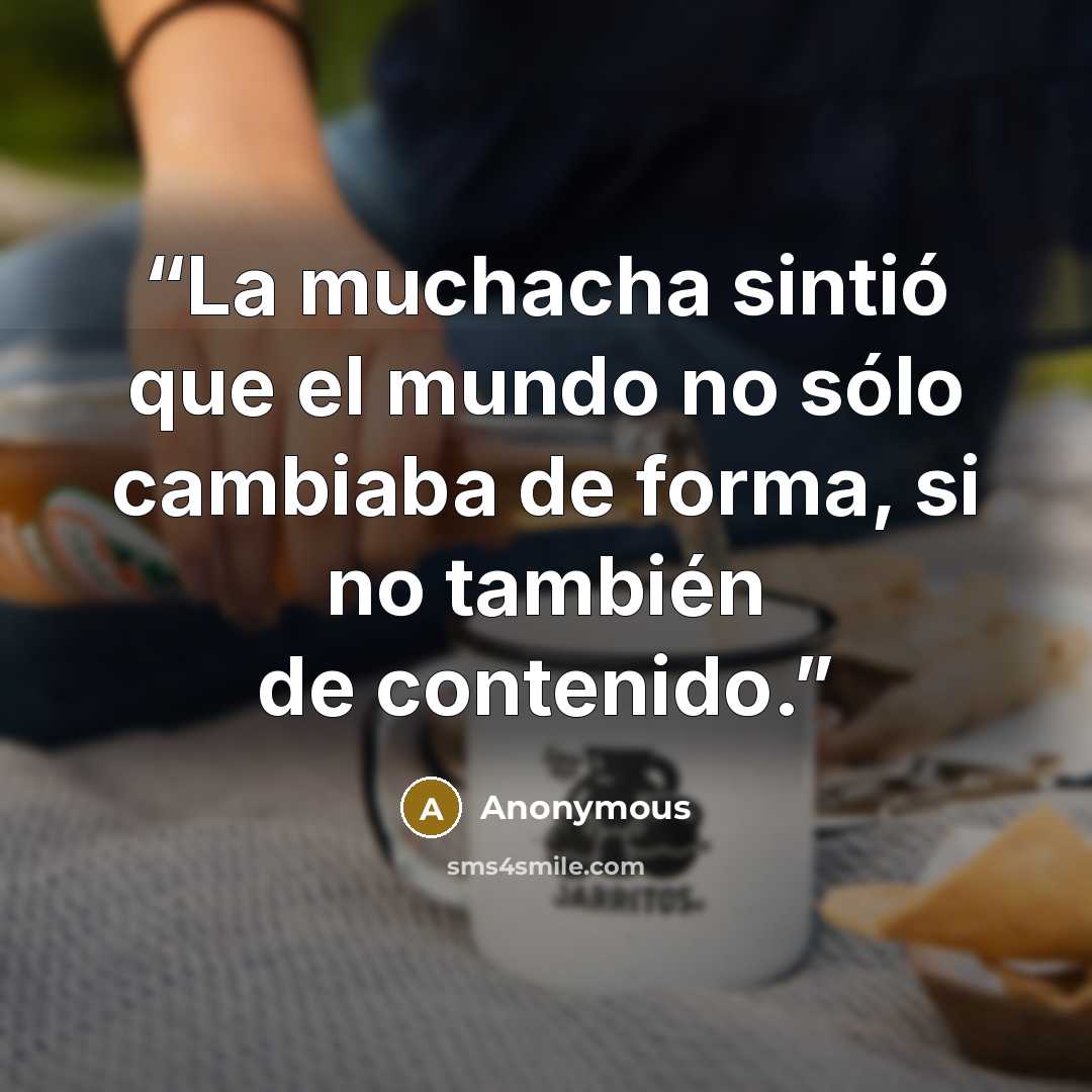 “La muchacha sintió que el mundo no sólo cambiaba de forma, si no también de contenido.” quote by Anonymous