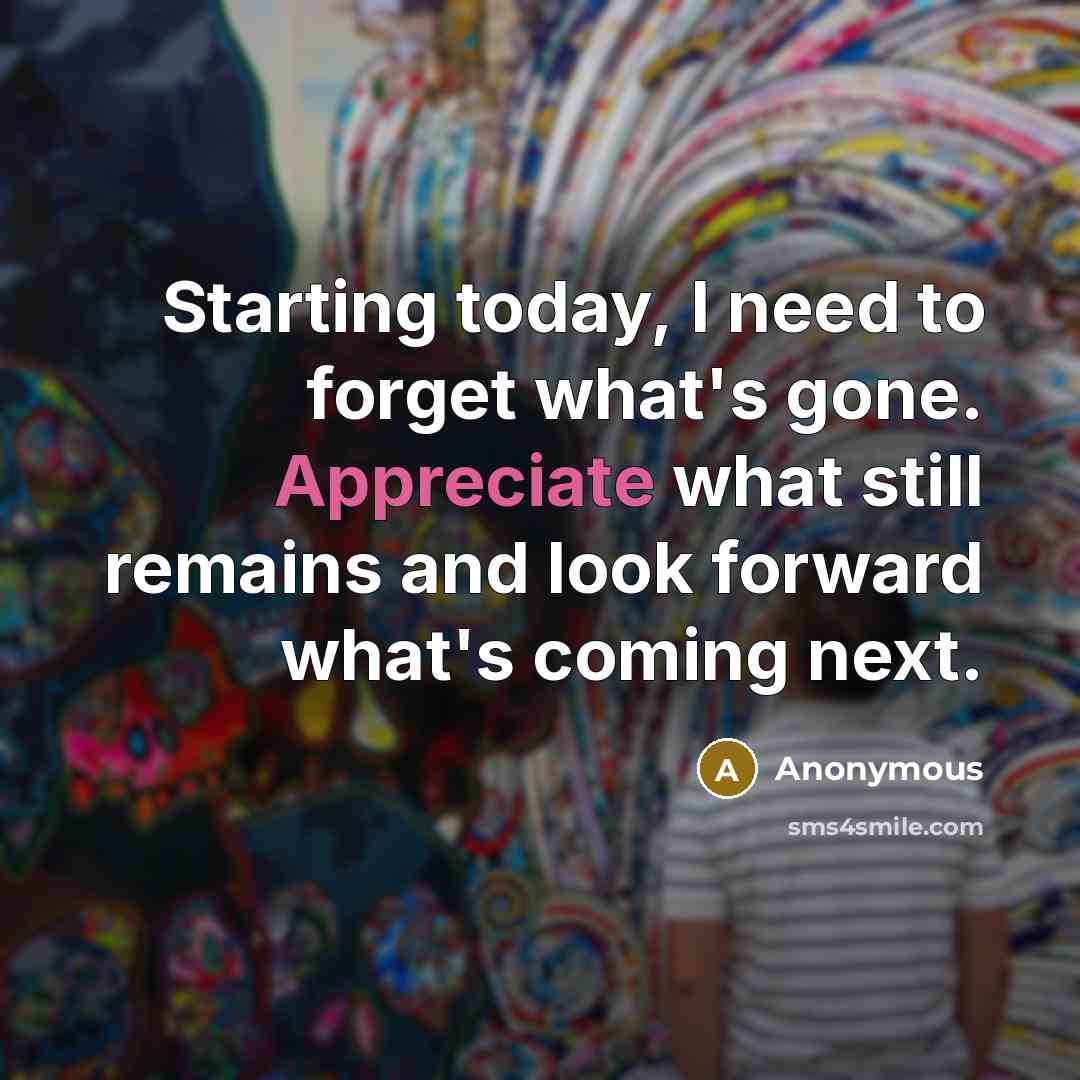 “Starting today, I need to forget what's gone. Appreciate what…” quote by Anonymous