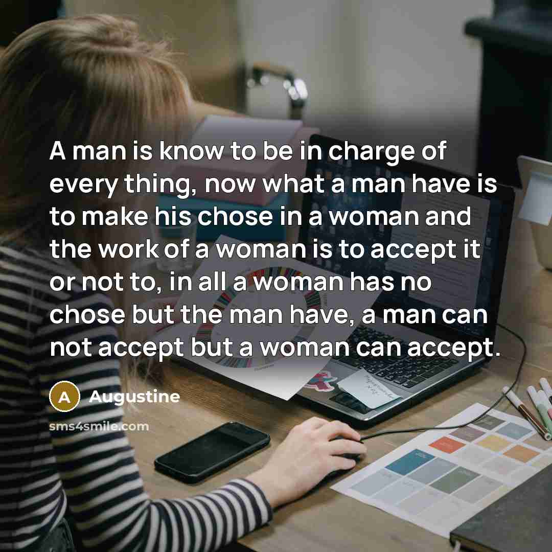 “A man is know to be in charge of every thing, now what a man have is to make his chose in a woman and the work of a woman is to accept it or not to, in all a woman has no chose but the man have, a man can not accept but a woman can accept.” quote by Augustine
