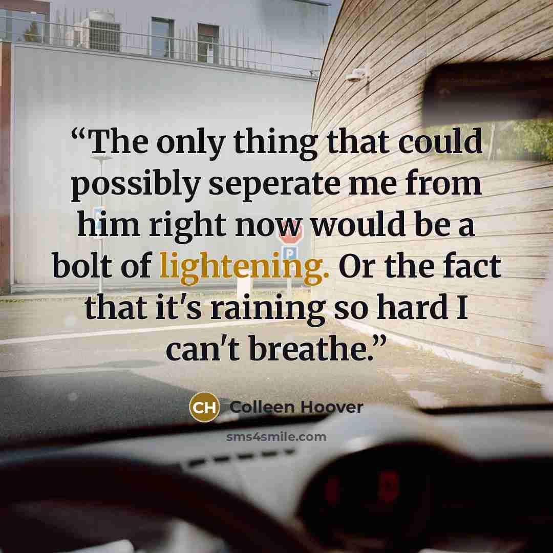 “The only thing that could possibly seperate me from him right now would be a bolt of lightening. Or the fact that it's raining so hard I can't breathe.” quote by Colleen Hoover