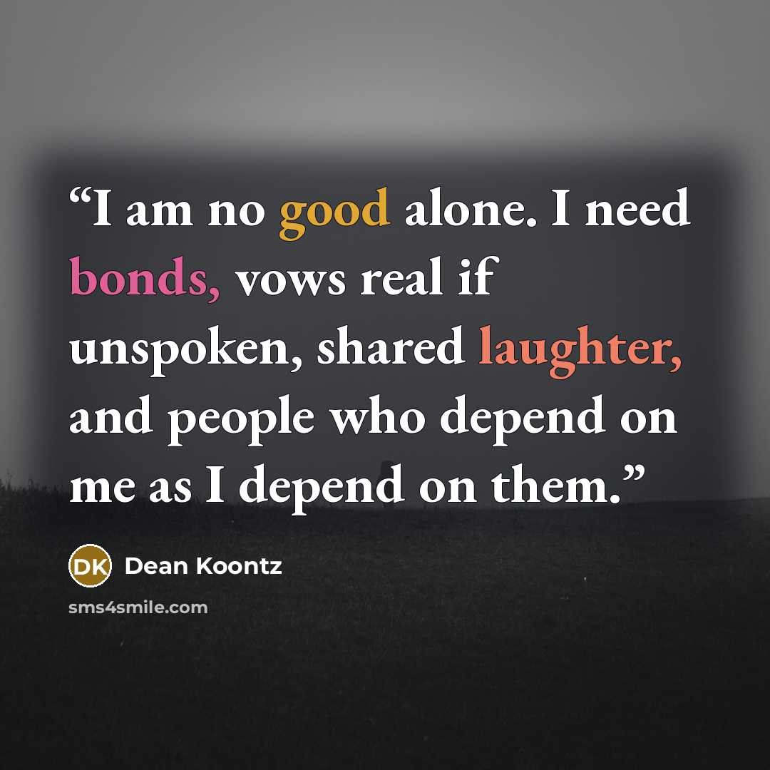 “I am no good alone. I need bonds, vows real if unspoken, shared laughter, and people who depend on me as I depend on them.” quote by Dean Koontz