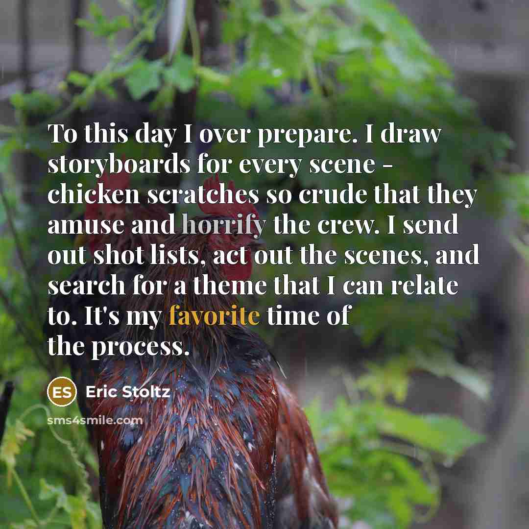 “To this day I over prepare. I draw storyboards for every scene - chicken scratches so crude that they amuse and horrify the crew. I send out shot lists, act out the scenes, and search for a theme that I can relate to. It's my favorite time of the process.” quote by Eric Stoltz