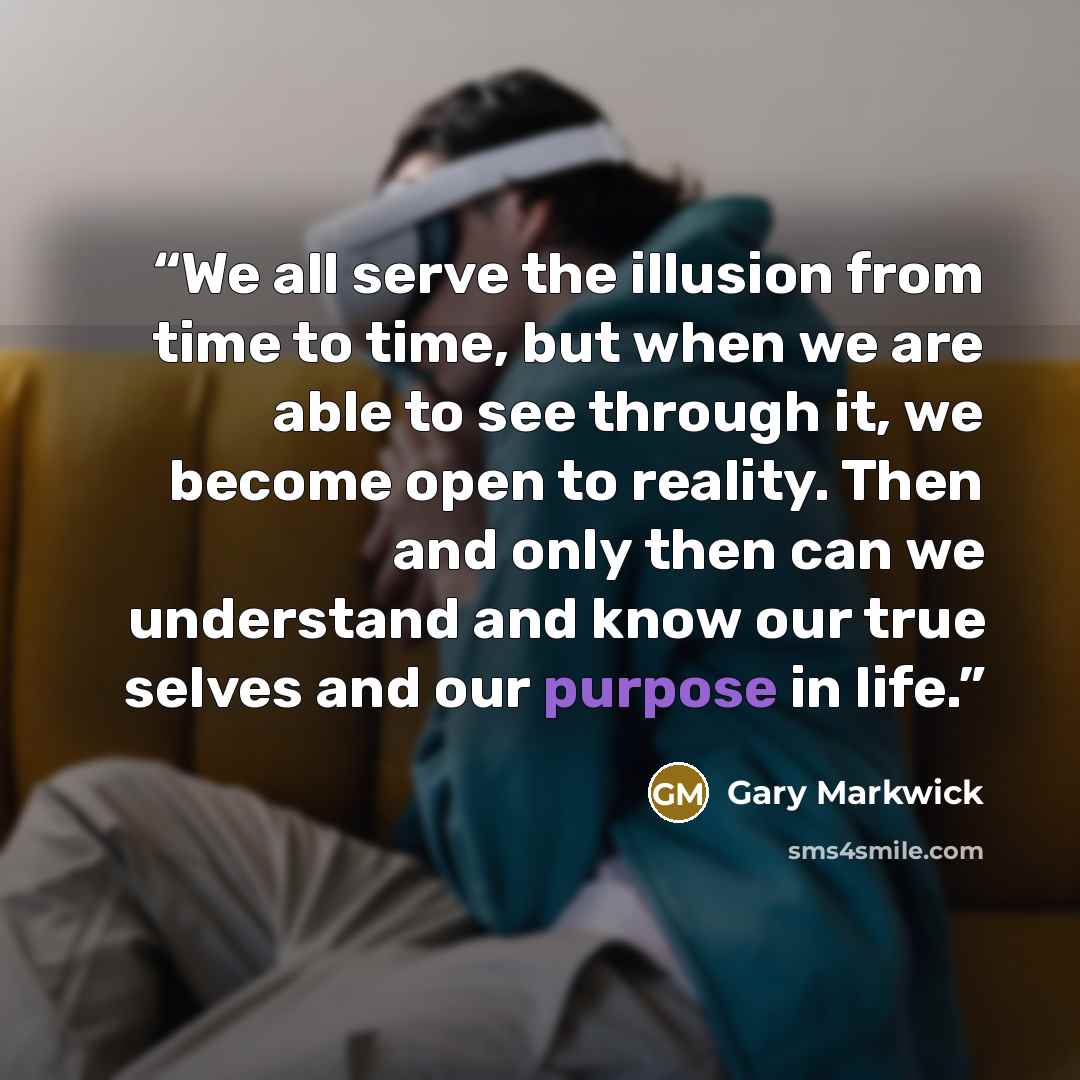 “We all serve the illusion from time to time, but when we are able to see through it, we become open to reality. Then and only then can we understand and know our true selves and our purpose in life.” quote by Gary Markwick