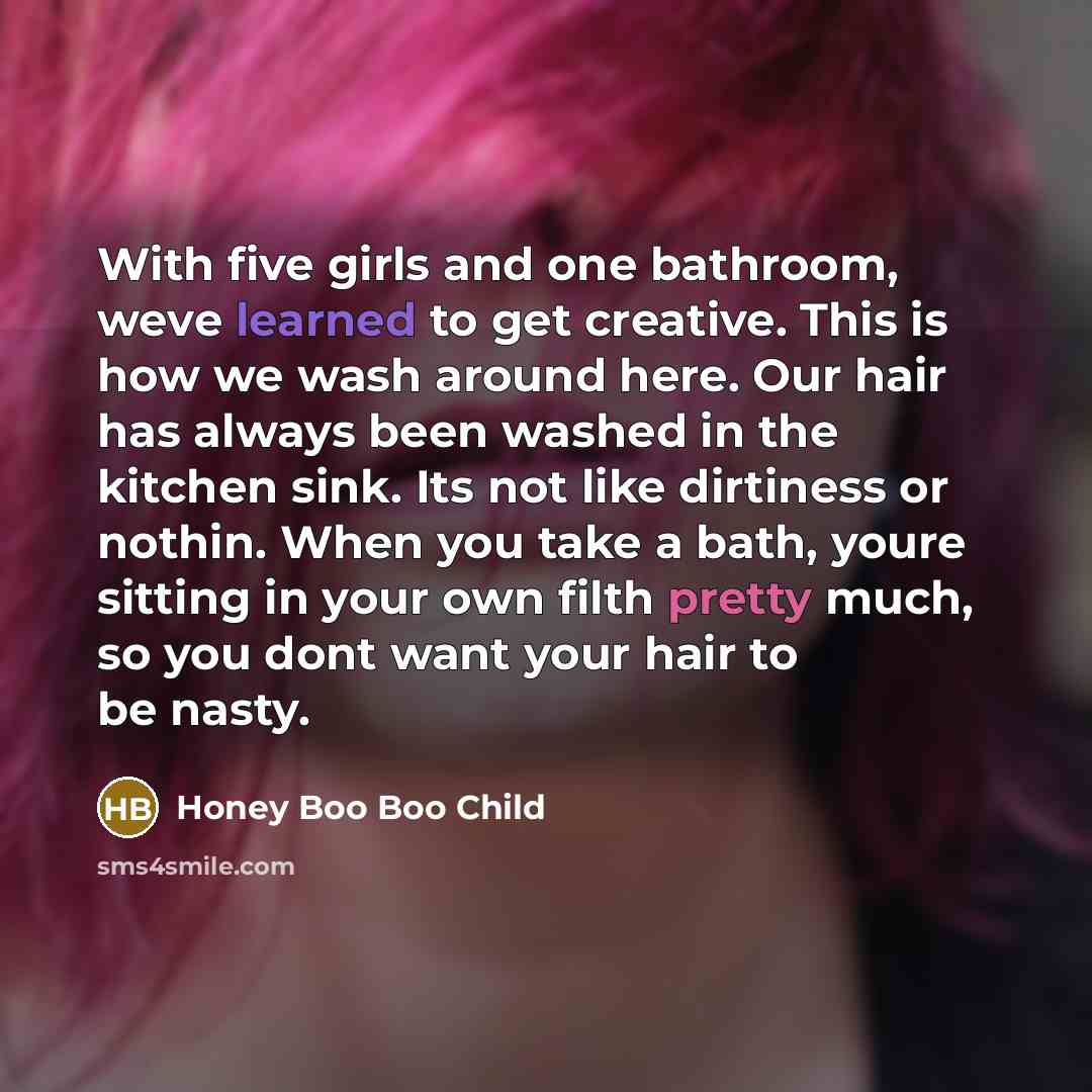 “With five girls and one bathroom, weve learned to get creative. This is how we wash around here. Our hair has always been washed in the kitchen sink. Its not like dirtiness or nothin. When you take a bath, youre sitting in your own filth pretty much, so you dont want your hair to be nasty.” quote by Honey Boo Boo Child