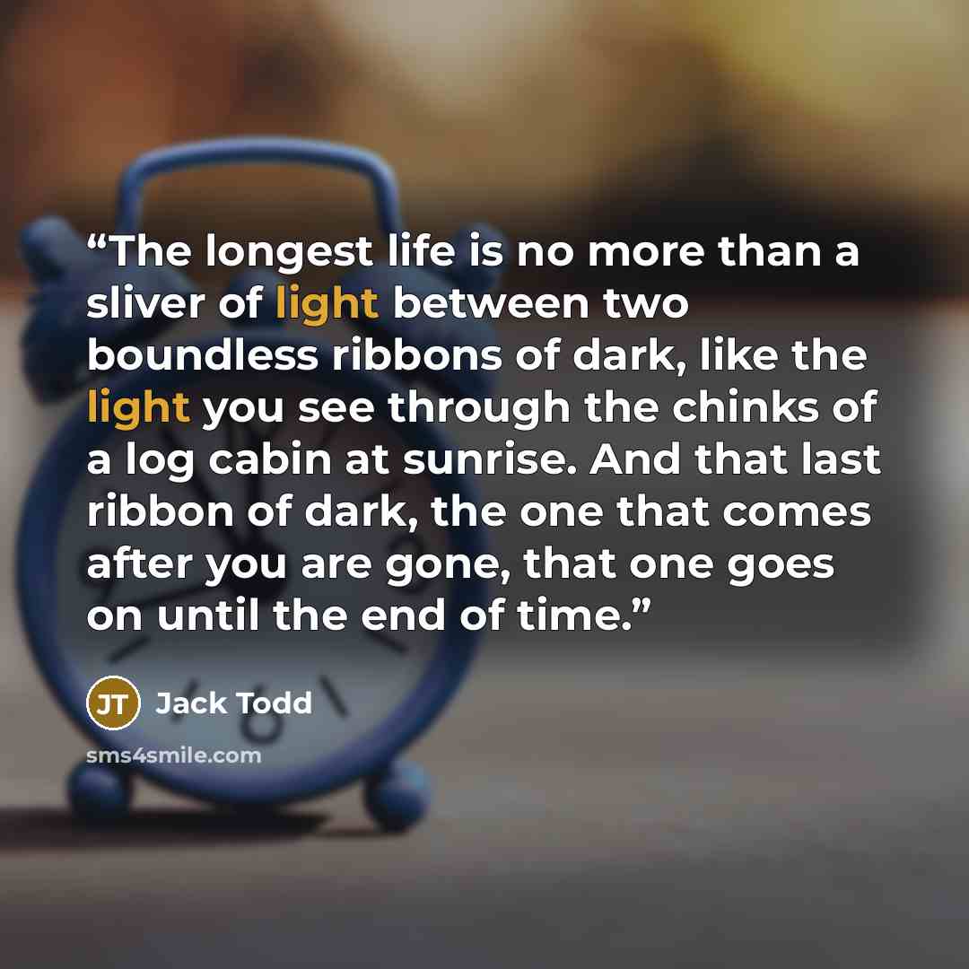 “The longest life is no more than a sliver of light between two boundless ribbons of dark, like the light you see through the chinks of a log cabin at sunrise. And that last ribbon of dark, the one that comes after you are gone, that one goes on until the end of time.” quote by Jack Todd