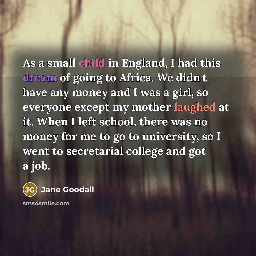 “As a small child in England, I had this dream of going to Africa. We didn't have any money and I was a girl, so everyone except my mother laughed at it. When I left school, there was no money for me to go to university, so I went to secretarial college and got a job.” quote by Jane Goodall