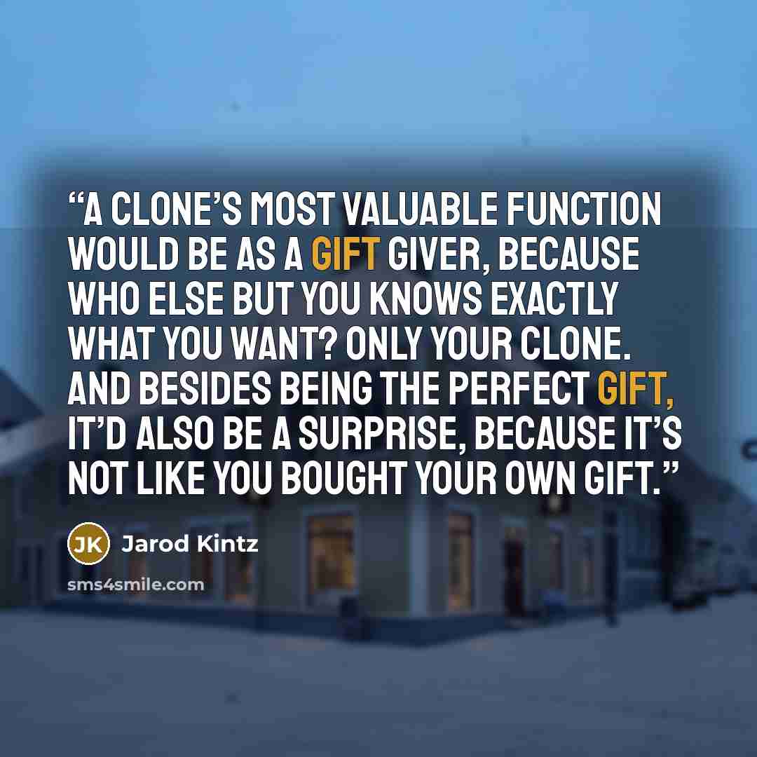 “A clone’s most valuable function would be as a gift giver, because who else but you knows exactly what you want? Only your clone. And besides being the perfect gift, it’d also be a surprise, because it’s not like you bought your own gift.” quote by Jarod Kintz