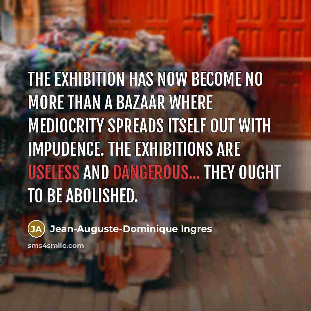 “The exhibition has now become no more than a bazaar where mediocrity spreads itself out with impudence. The exhibitions are useless and dangerous... they ought to be abolished.” quote by Jean-Auguste-Dominique Ingres