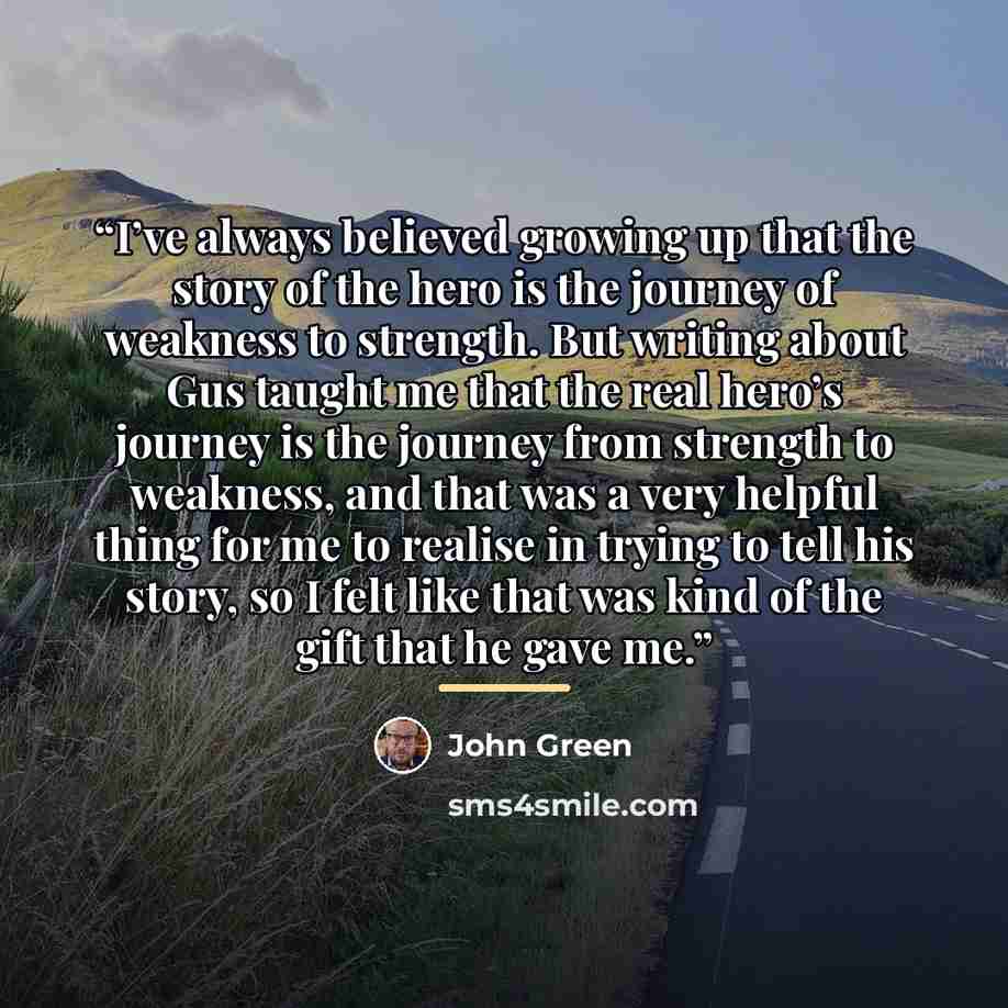 “I’ve always believed growing up that the story of the hero is the journey of weakness to strength. But writing about Gus taught me that the real hero’s journey is the journey from strength to weakness, and that was a very helpful thing for me to realise in trying to tell his story, so I felt like…” quote by John Green