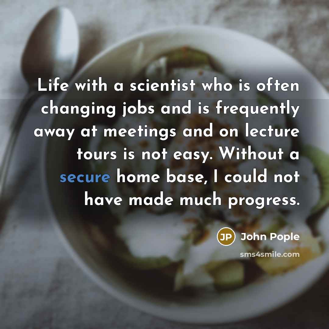 “Life with a scientist who is often changing jobs and is frequently away at meetings and on lecture tours is not easy. Without a secure home base, I could not have made much progress.” quote by John Pople