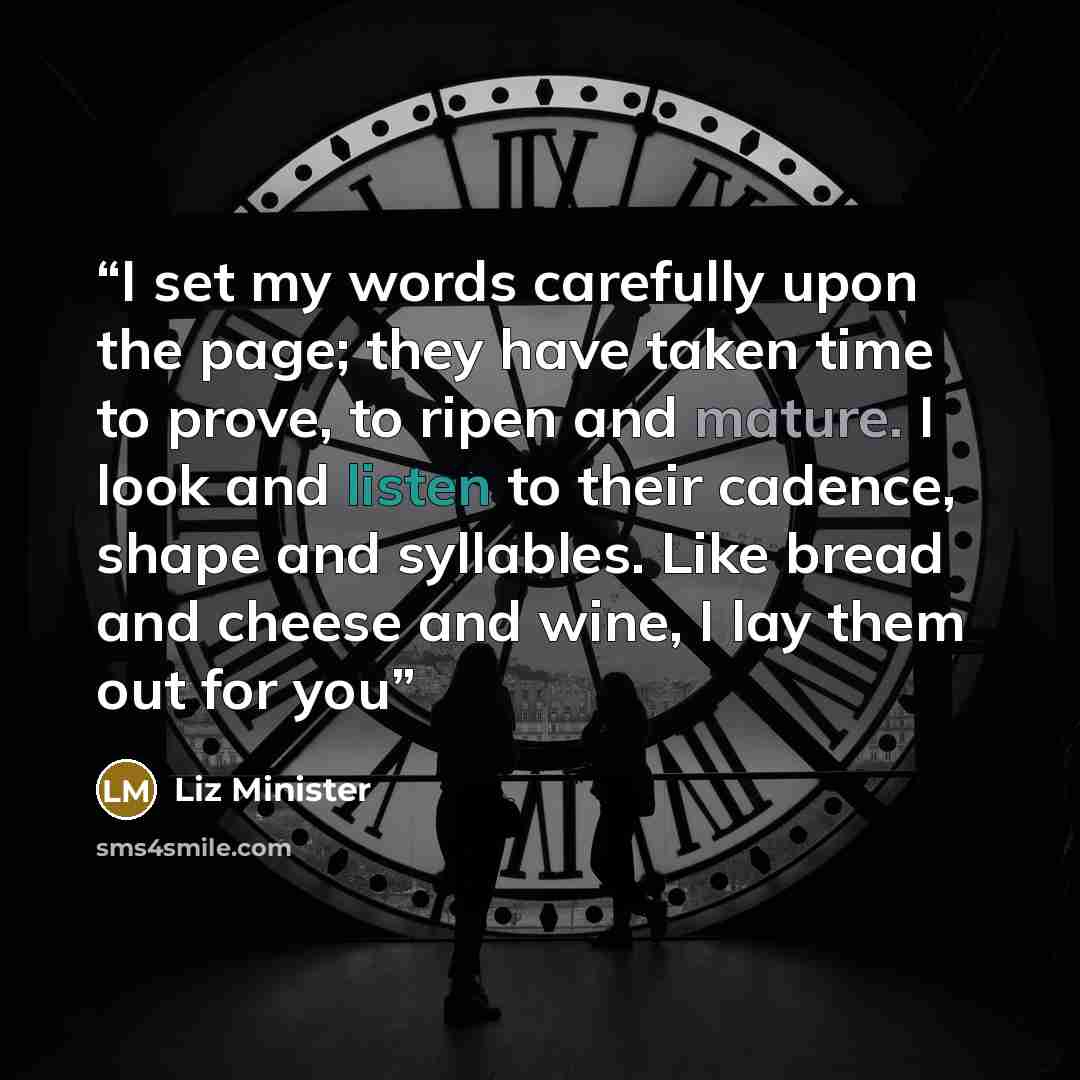 “I set my words carefully upon the page; they have taken time to prove, to ripen and mature. I look and listen to their cadence, shape and syllables. Like bread and cheese and wine, I lay them out for you” quote by Liz Minister