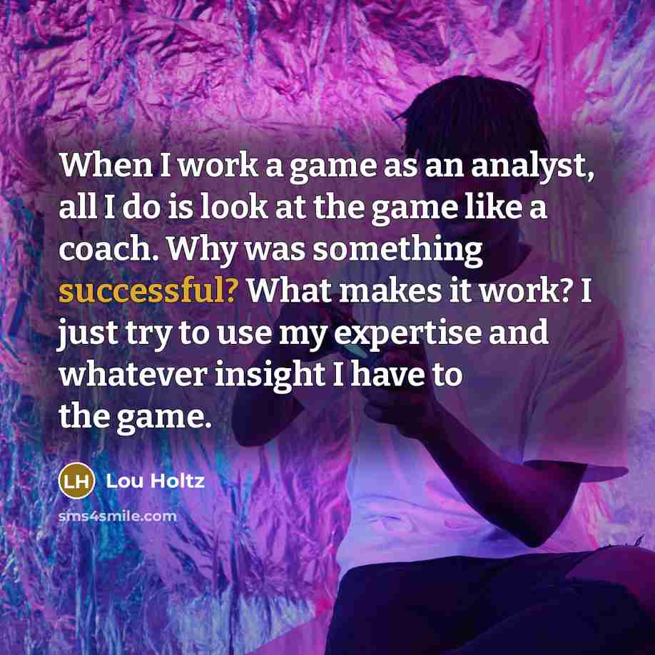 “When I work a game as an analyst, all I do is look at the game like a coach. Why was something successful? What makes it work? I just try to use my expertise and whatever insight I have to the game.” quote by Lou Holtz