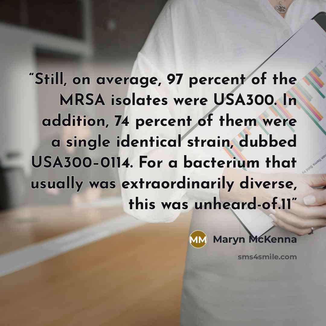 “Still, on average, 97 percent of the MRSA isolates were USA300. In addition, 74 percent of them were a single identical strain, dubbed USA300–0114. For a bacterium that usually was extraordinarily diverse, this was unheard-of.11” quote by Maryn McKenna