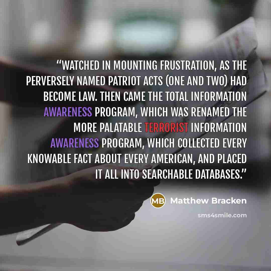“watched in mounting frustration, as the perversely named Patriot Acts (One and Two) had become law. Then came the Total Information Awareness program, which was renamed the more palatable Terrorist Information Awareness program, which collected every knowable fact about every American, and placed…” quote by Matthew Bracken