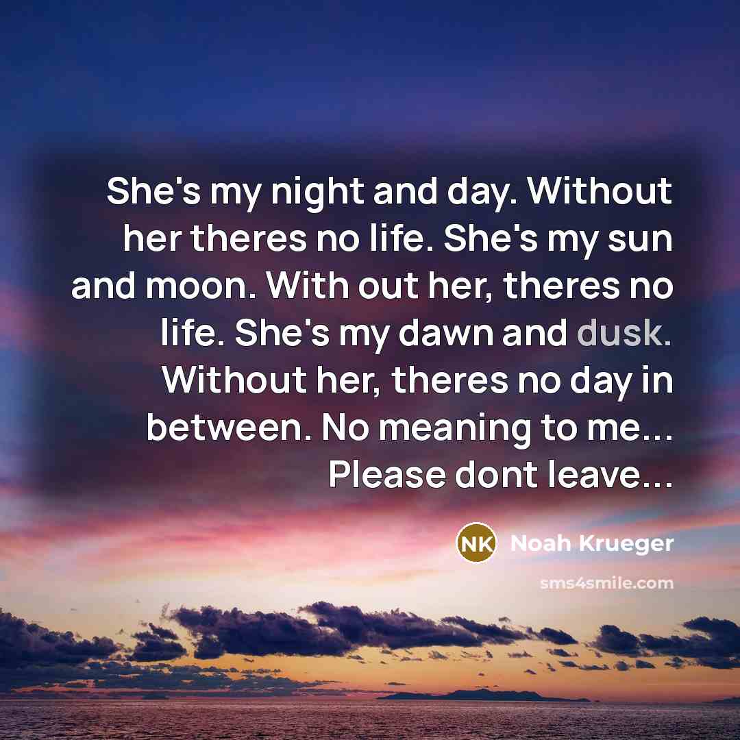 “She's my night and day. Without her theres no life. She's my sun and moon. With out her, theres no life. She's my dawn and dusk. Without her, theres no day in between. No meaning to me... Please dont leave...” quote by Noah Krueger