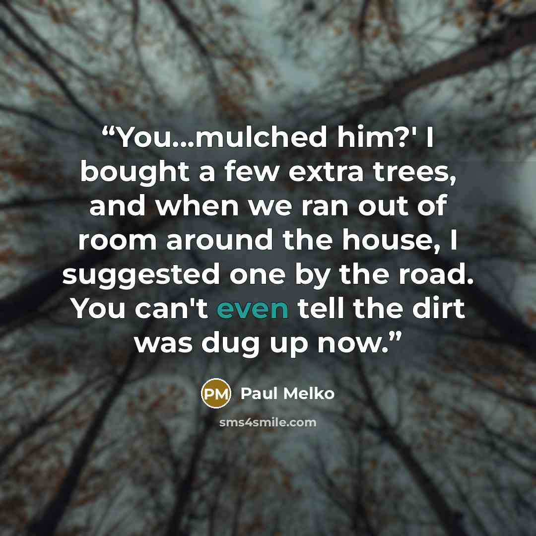 “You...mulched him?' I bought a few extra trees, and when we ran out of room around the house, I suggested one by the road. You can't even tell the dirt was dug up now.” quote by Paul Melko