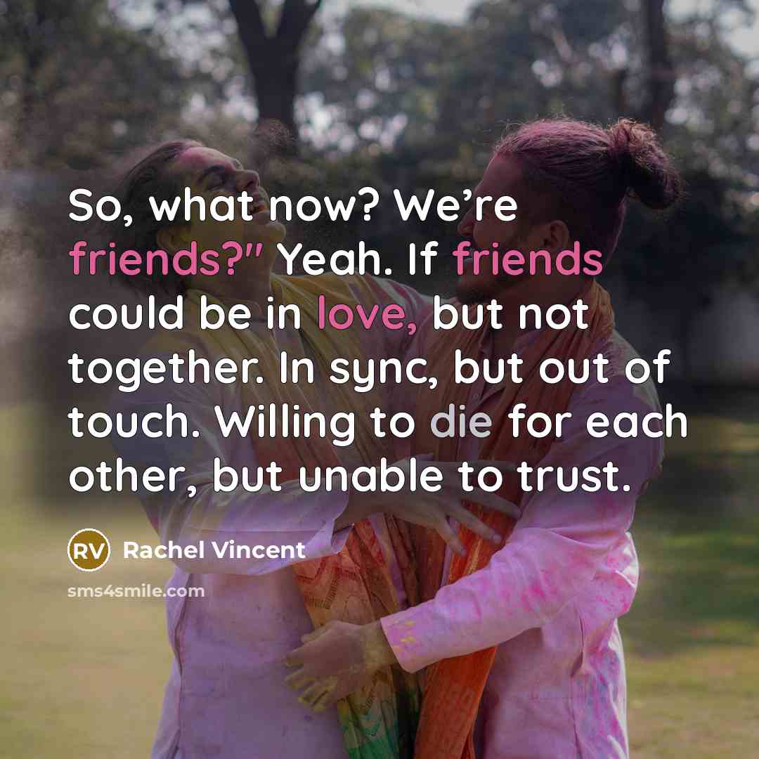 “So, what now? We’re friends?" Yeah. If friends could be in love, but not together. In sync, but out of touch. Willing to die for each other, but unable to trust.” quote by Rachel Vincent