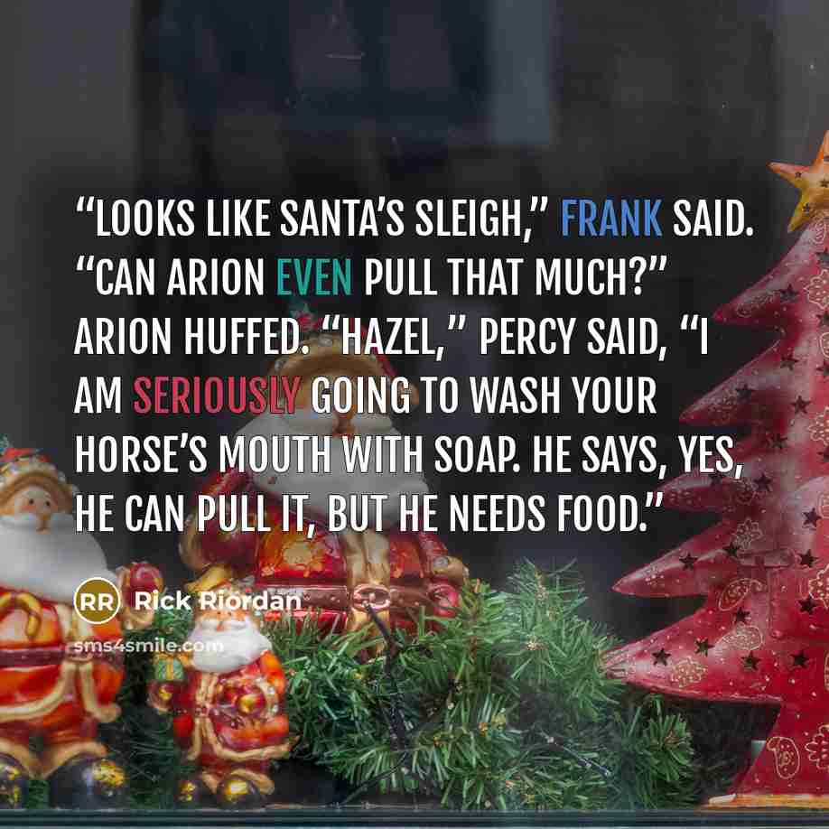 “looks like Santa’s sleigh,” Frank said. “Can Arion even pull that much?” Arion huffed. “Hazel,” Percy said, “I am seriously going to wash your horse’s mouth with soap. He says, yes, he can pull it, but he needs food.” quote by Rick Riordan