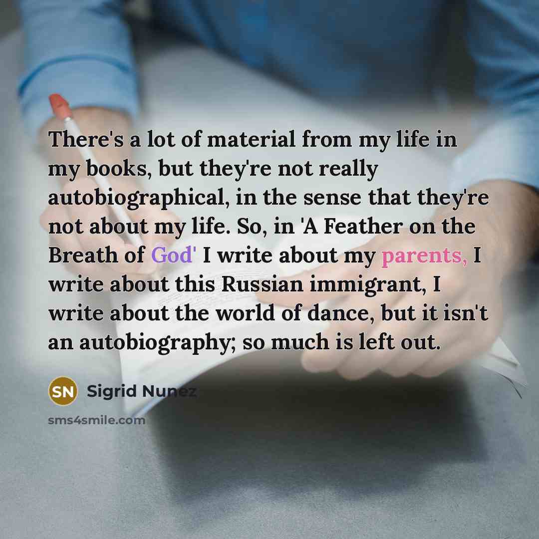 “There's a lot of material from my life in my books, but they're not really autobiographical, in the sense that they're not about my life. So, in 'A Feather on the Breath of God' I write about my parents, I write about this Russian immigrant, I write about the world of dance, but it isn't an…” quote by Sigrid Nunez