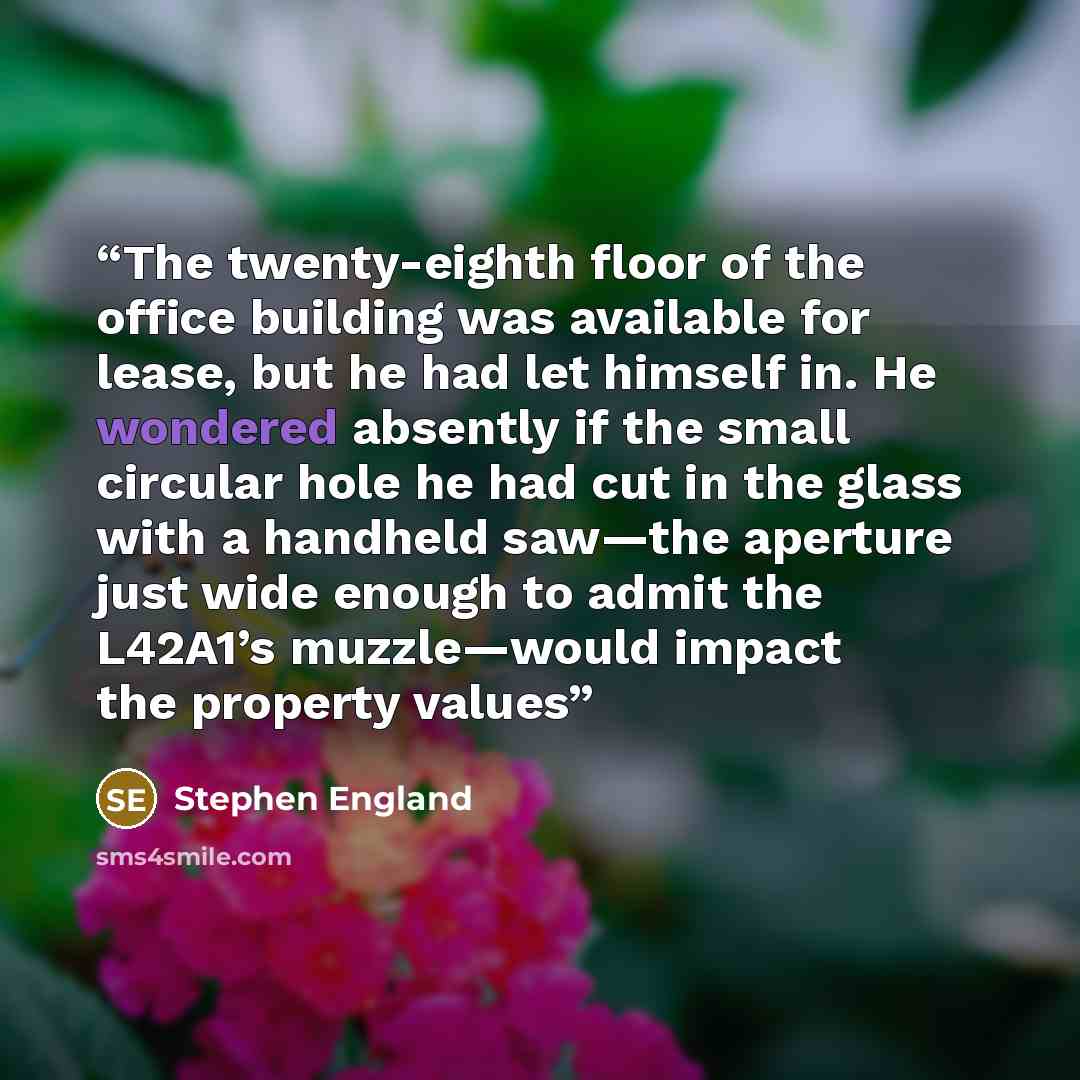 “The twenty-eighth floor of the office building was available for lease, but he had let himself in. He wondered absently if the small circular hole he had cut in the glass with a handheld saw—the aperture just wide enough to admit the L42A1’s muzzle—would impact the property values” quote by Stephen England