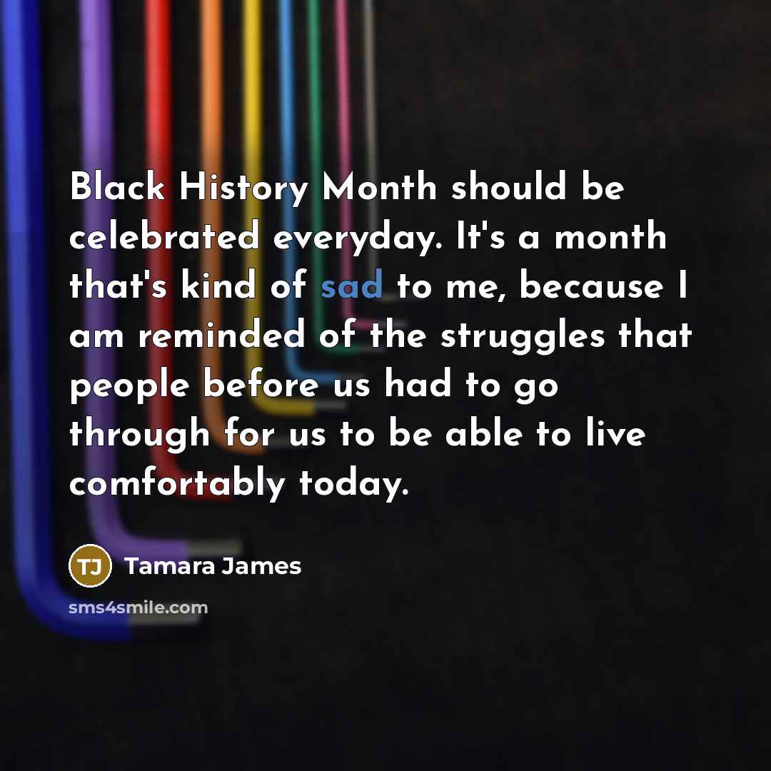 “Black History Month should be celebrated everyday. It's a month that's kind of sad to me, because I am reminded of the struggles that people before us had to go through for us to be able to live comfortably today.” quote by Tamara James