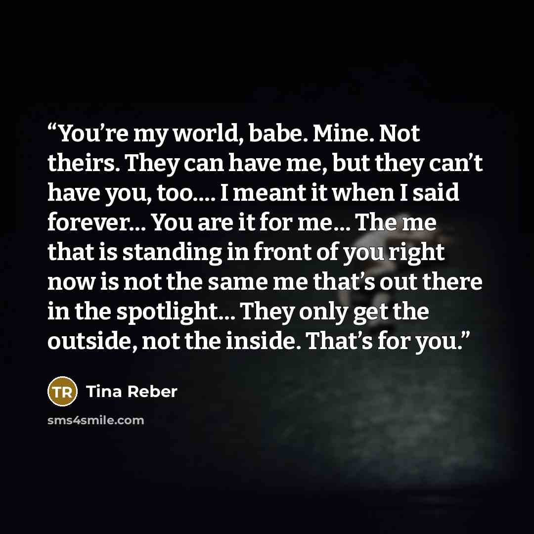 “You’re my world, babe. Mine. Not theirs. They can have me, but they can’t have you, too…. I meant it when I said forever… You are it for me… The me that is standing in front of you right now is not the same me that’s out there in the spotlight… They only get the outside, not the inside. That’s for…” quote by Tina Reber