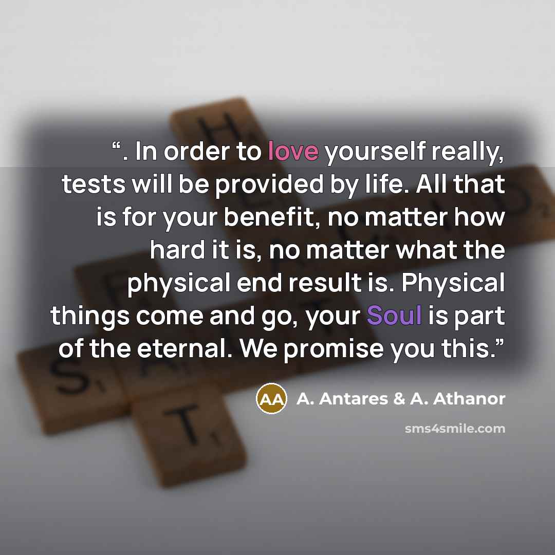 “. In order to love yourself really, tests will be provided by life. All that is for your benefit, no matter how hard it is, no matter what the physical end result is. Physical things come and go, your Soul is part of the eternal. We promise you this.” quote by A. Antares & A. Athanor
