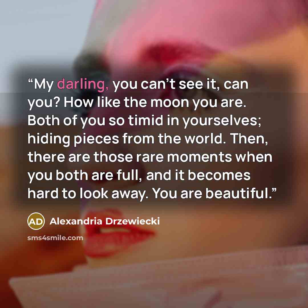 “My darling, you can’t see it, can you? How like the moon you are. Both of you so timid in yourselves; hiding pieces from the world. Then, there are those rare moments when you both are full, and it becomes hard to look away. You are beautiful.” quote by Alexandria Drzewiecki