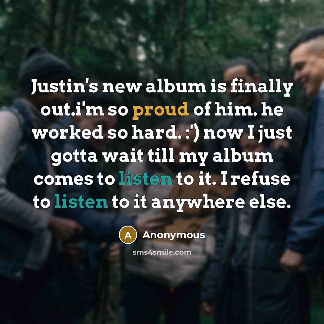 “Justin's new album is finally out.i'm so proud of him. he worked so hard. :') now I just gotta wait till my album comes to listen to it. I refuse to listen to it anywhere else.” quote by Anonymous
