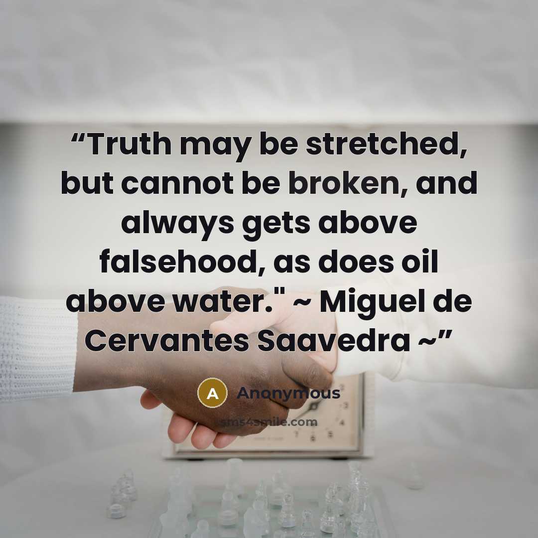 “Truth may be stretched, but cannot be broken, and always gets above falsehood, as does oil above water." ~ Miguel de Cervantes Saavedra ~” quote by Anonymous