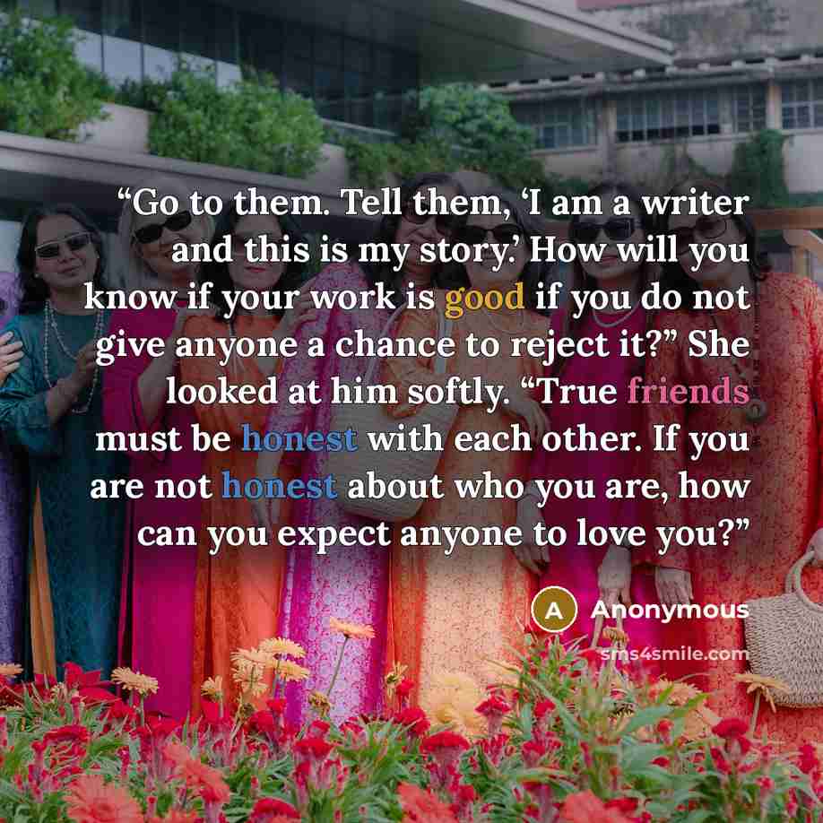 “Go to them. Tell them, ‘I am a writer and this is my story.’ How will you know if your work is good if you do not give anyone a chance to reject it?” She looked at him softly. “True friends must be honest with each other. If you are not honest about who you are, how can you expect anyone to love…” quote by Anonymous
