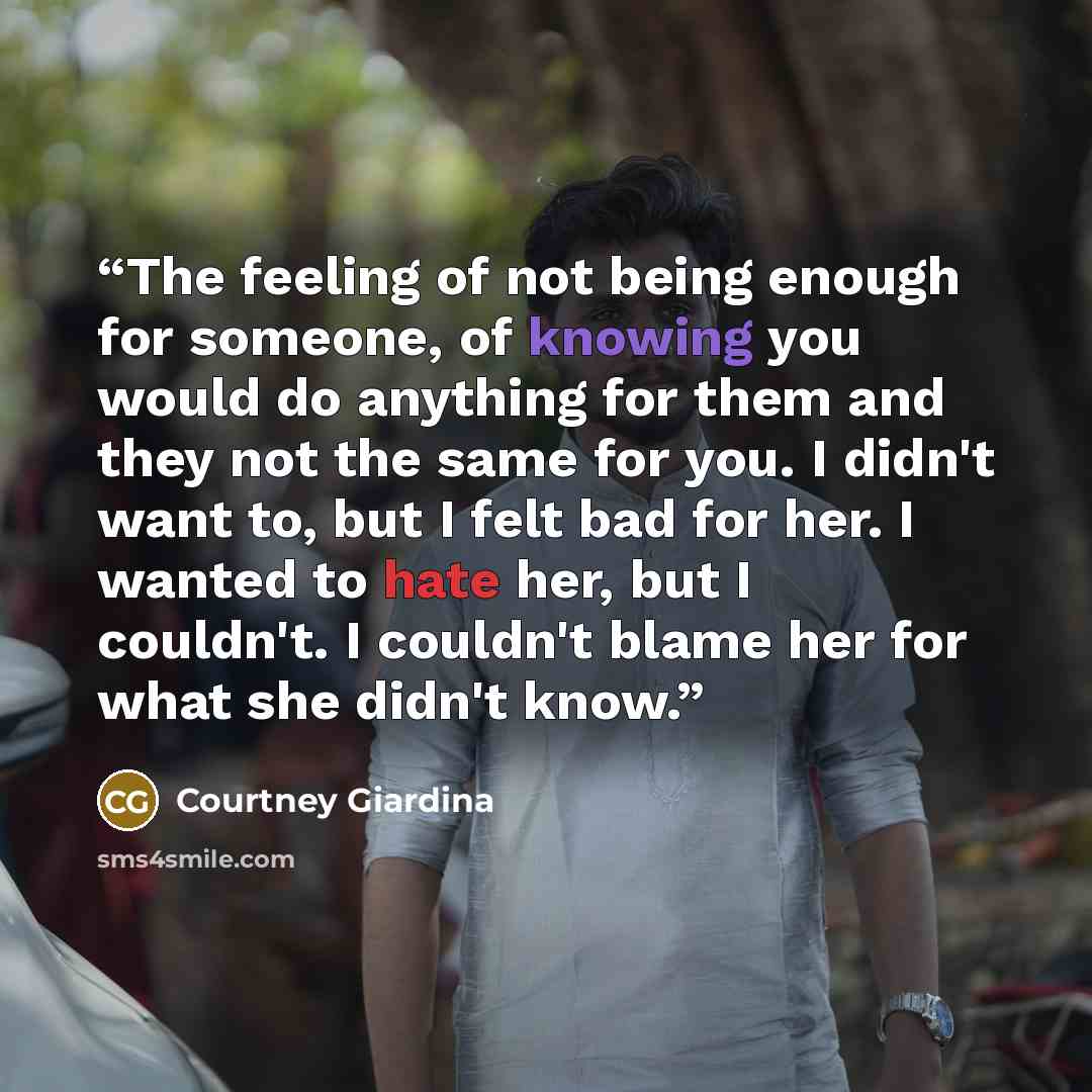 “The feeling of not being enough for someone, of knowing you would do anything for them and they not the same for you. I didn't want to, but I felt bad for her. I wanted to hate her, but I couldn't. I couldn't blame her for what she didn't know.” quote by Courtney Giardina