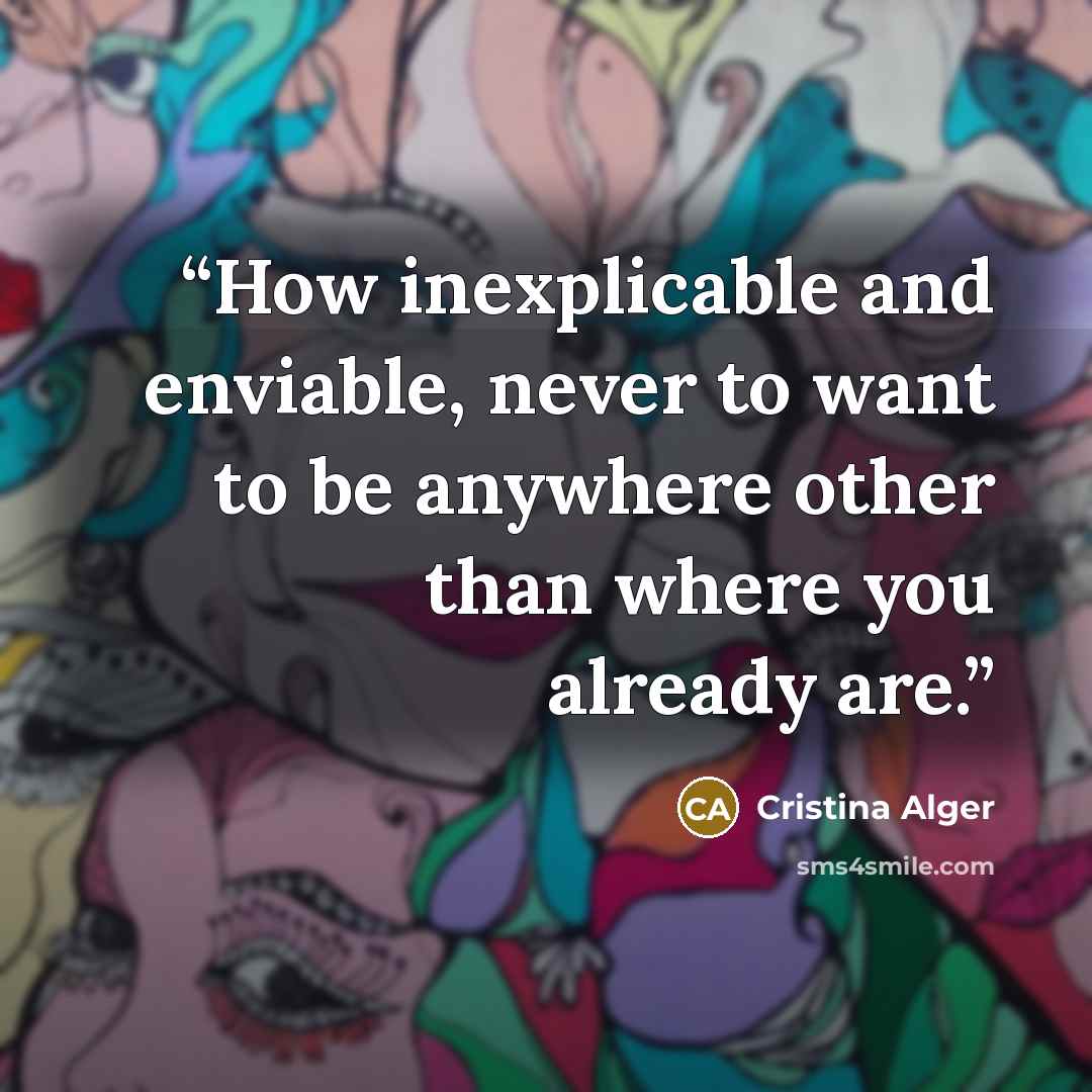 “How inexplicable and enviable, never to want to be anywhere other than where you already are.” quote by Cristina Alger