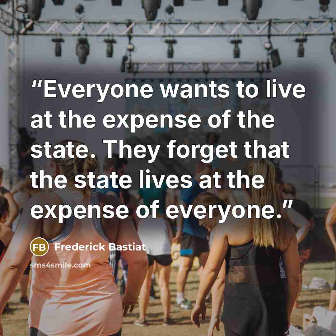 “Everyone wants to live at the expense of the state. They forget that the state lives at the expense of everyone.” quote by Frederick Bastiat