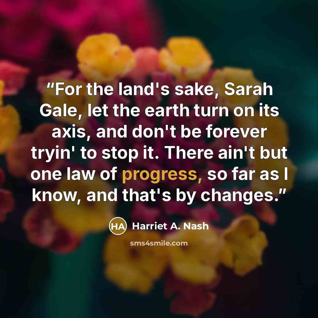 “For the land's sake, Sarah Gale, let the earth turn on its axis, and don't be forever tryin' to stop it. There ain't but one law of progress, so far as I know, and that's by changes.” quote by Harriet A. Nash