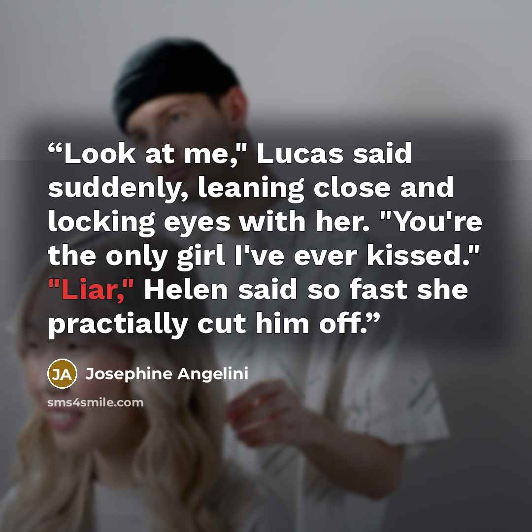 “Look at me," Lucas said suddenly, leaning close and locking eyes with her. "You're the only girl I've ever kissed." "Liar," Helen said so fast she practially cut him off.” quote by Josephine Angelini