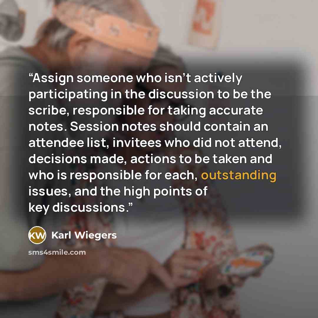 “Assign someone who isn’t actively participating in the discussion to be the scribe, responsible for taking accurate notes. Session notes should contain an attendee list, invitees who did not attend, decisions made, actions to be taken and who is responsible for each, outstanding issues, and the…” quote by Karl Wiegers