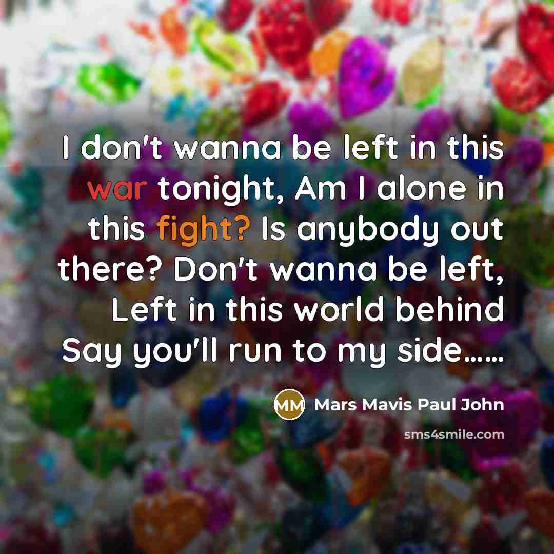 “I don't wanna be left in this war tonight, Am I alone in this fight? Is anybody out there? Don't wanna be left, Left in this world behind Say you'll run to my side……” quote by Mars Mavis Paul John