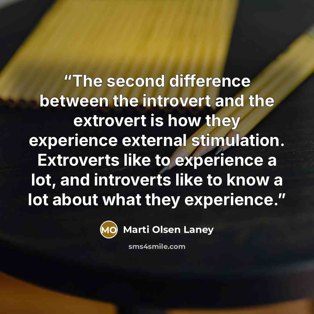 “The second difference between the introvert and the extrovert is how they experience external stimulation. Extroverts like to experience a lot, and introverts like to know a lot about what they experience.” quote by Marti Olsen Laney
