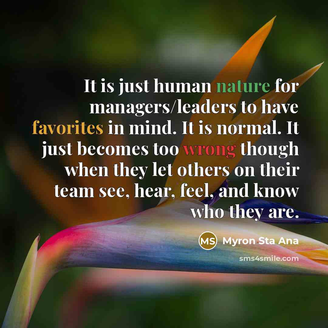 “It is just human nature for managers/leaders to have favorites in mind. It is normal. It just becomes too wrong though when they let others on their team see, hear, feel, and know who they are.” quote by Myron Sta Ana